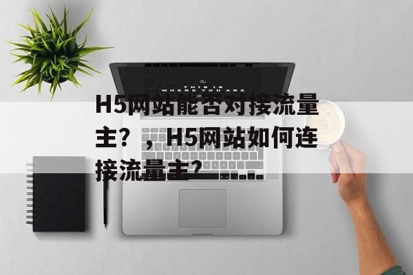 H5网站能否对接流量主?,H5网站如何连接流量主? H5网站能否对接流量主?,H5网站如何连接流量主?