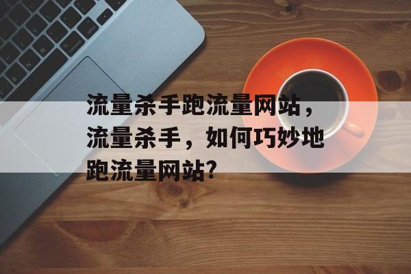 流量杀手跑流量网站，流量杀手，如何巧妙地跑流量网站?