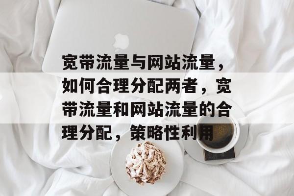 宽带流量与网站流量,如何合理分配两者,宽带流量和网站流量的合理分配,策略性利用 宽带流量与网站流量,如何合理分配两者,宽带流量和网站流量的合理分配,策略性利用