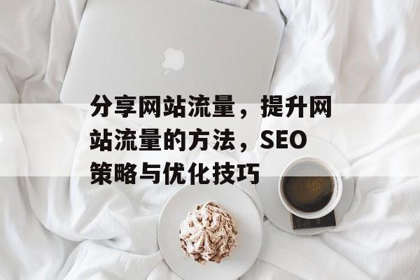 分享网站流量，提升网站流量的方法，SEO策略与优化技巧