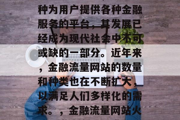 金融流量网站,作为一种为用户提供各种金融服务的平台,其发展已经成为现代社会中不可或缺的一部分。近年来,金融流量网站的数量和种类也在不断扩大,以满足人们多样化的需求。,金融流量网站火爆,满足多元需求 金融流量网站,作为一种为用户提供各种金融服务的平台,其发展已经成为现代社会中不可或缺的一部分。近年来,金融流量网站的数量和种类也在不断扩大,以满足人们多样化的需求。,金融流量网站火爆,满足多元需求