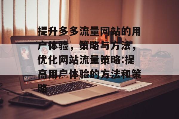 提升多多流量网站的用户体验,策略与方法,优化网站流量策略:提高用户体验的方法和策略 提升多多流量网站的用户体验,策略与方法,优化网站流量策略:提高用户体验的方法和策略