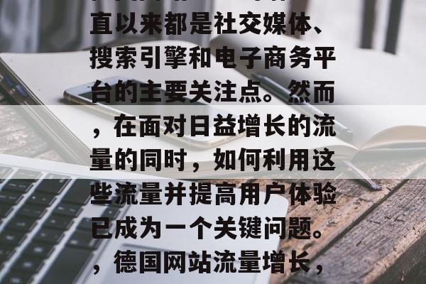 德国网站流量的增长一直以来都是社交媒体、搜索引擎和电子商务平台的主要关注点。然而,在面对日益增长的流量的同时,如何利用这些流量并提高用户体验已成为一个关键问题。,德国网站流量增长,策略与挑战 德国网站流量的增长一直以来都是社交媒体、搜索引擎和电子商务平台的主要关注点。然而,在面对日益增长的流量的同时,如何利用这些流量并提高用户体验已成为一个关键问题。,德国网站流量增长,策略与挑战