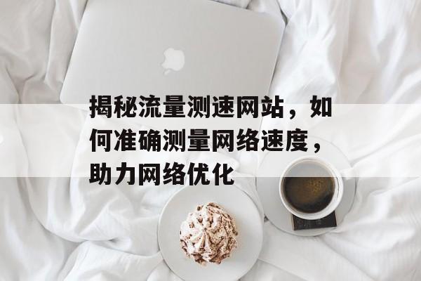 揭秘流量测速网站,如何准确测量网络速度,助力网络优化 揭秘流量测速网站,如何准确测量网络速度,助力网络优化