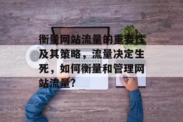衡量网站流量的重要性及其策略，流量决定生死，如何衡量和管理网站流量?