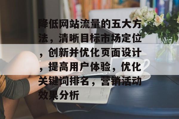 降低网站流量的五大方法,清晰目标市场定位,创新并优化页面设计,提高用户体验,优化关键词排名,营销活动效果分析 降低网站流量的五大方法,清晰目标市场定位,创新并优化页面设计,提高用户体验,优化关键词排名,营销活动效果分析