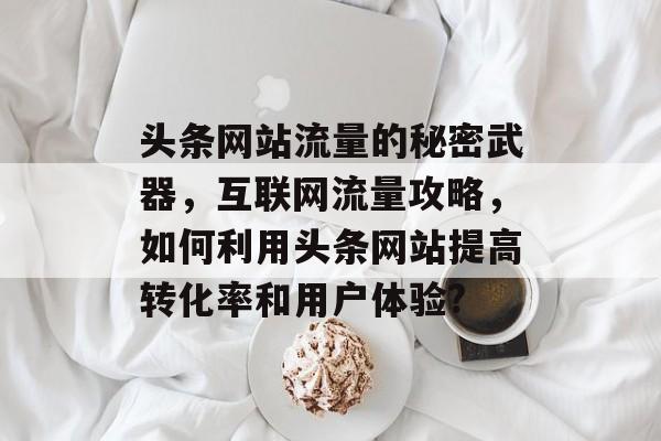 头条网站流量的秘密武器,互联网流量攻略,如何利用头条网站提高转化率和用户体验? 头条网站流量的秘密武器,互联网流量攻略,如何利用头条网站提高转化率和用户体验?