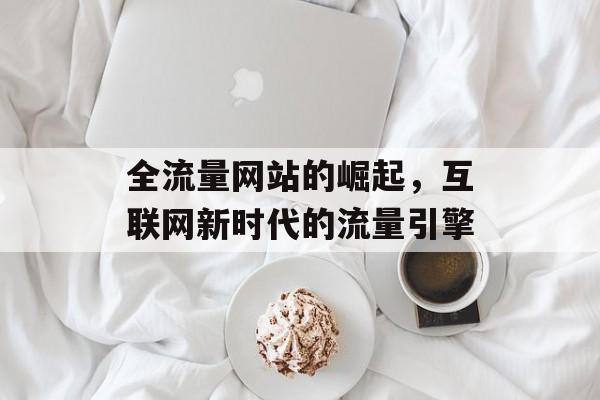 全流量网站的崛起,互联网新时代的流量引擎 全流量网站的崛起,互联网新时代的流量引擎