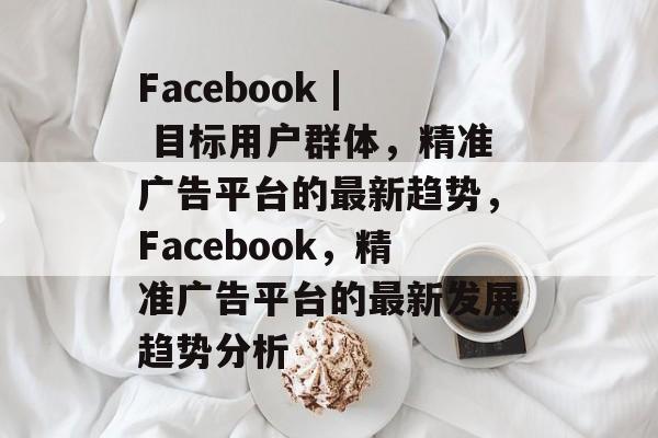 Facebook | 目标用户群体,精准广告平台的最新趋势,Facebook,精准广告平台的最新发展趋势分析 Facebook | 目标用户群体,精准广告平台的最新趋势,Facebook,精准广告平台的最新发展趋势分析