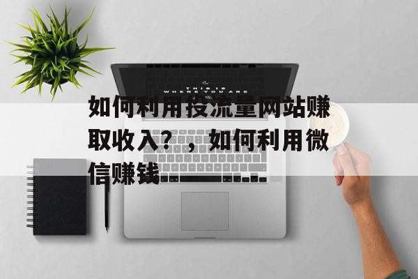 如何利用投流量网站赚取收入?,如何利用微信赚钱 如何利用投流量网站赚取收入?,如何利用微信赚钱