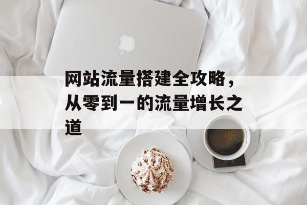 网站流量搭建全攻略,从零到一的流量增长之道 网站流量搭建全攻略,从零到一的流量增长之道