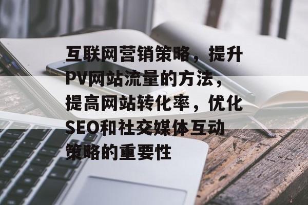 互联网营销策略，提升PV网站流量的方法，提高网站转化率，优化SEO和社交媒体互动策略的重要性