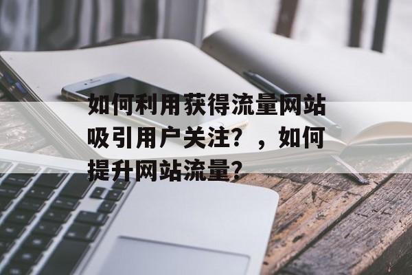 如何利用获得流量网站吸引用户关注?,如何提升网站流量? 如何利用获得流量网站吸引用户关注?,如何提升网站流量?
