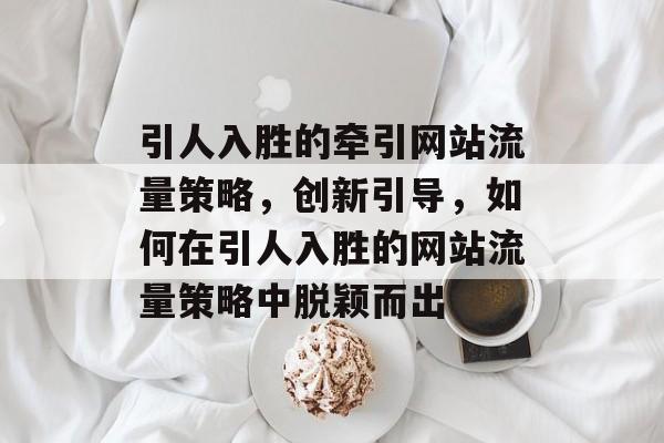 引人入胜的牵引网站流量策略,创新引导,如何在引人入胜的网站流量策略中脱颖而出 引人入胜的牵引网站流量策略,创新引导,如何在引人入胜的网站流量策略中脱颖而出