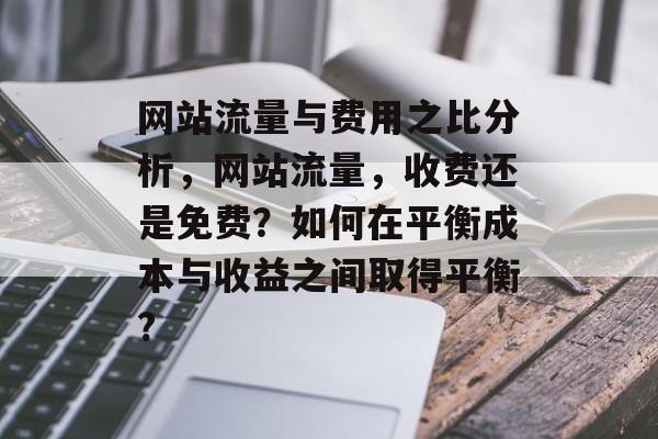 网站流量与费用之比分析,网站流量,收费还是免费?如何在平衡成本与收益之间取得平衡? 网站流量与费用之比分析,网站流量,收费还是免费?如何在平衡成本与收益之间取得平衡?
