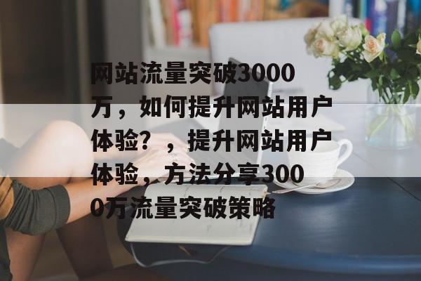 网站流量突破3000万,如何提升网站用户体验?,提升网站用户体验,方法分享3000万流量突破策略 网站流量突破3000万,如何提升网站用户体验?,提升网站用户体验,方法分享3000万流量突破策略