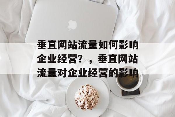 垂直网站流量如何影响企业经营?,垂直网站流量对企业经营的影响 垂直网站流量如何影响企业经营?,垂直网站流量对企业经营的影响