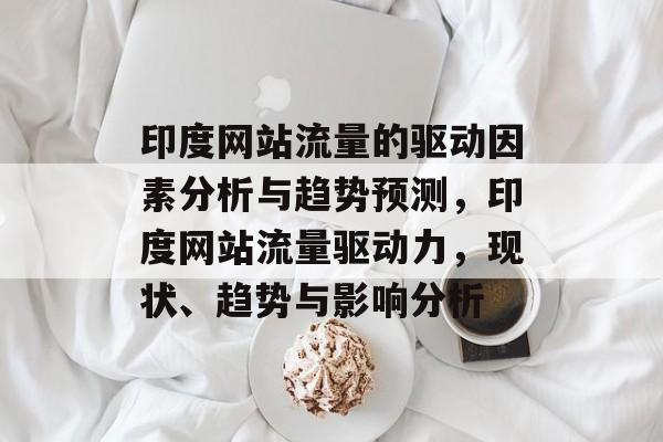印度网站流量的驱动因素分析与趋势预测,印度网站流量驱动力,现状、趋势与影响分析 印度网站流量的驱动因素分析与趋势预测,印度网站流量驱动力,现状、趋势与影响分析