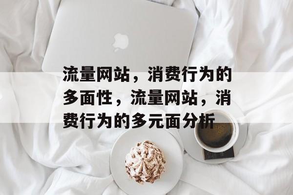 流量网站,消费行为的多面性,流量网站,消费行为的多元面分析 流量网站,消费行为的多面性,流量网站,消费行为的多元面分析