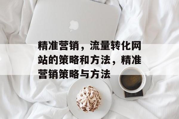 精准营销,流量转化网站的策略和方法,精准营销策略与方法 精准营销,流量转化网站的策略和方法,精准营销策略与方法