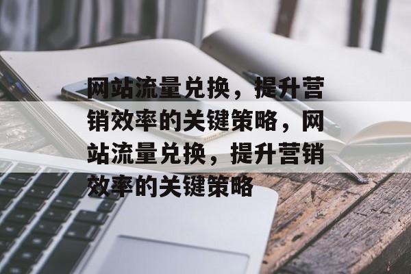 网站流量兑换,提升营销效率的关键策略,网站流量兑换,提升营销效率的关键策略 网站流量兑换,提升营销效率的关键策略,网站流量兑换,提升营销效率的关键策略