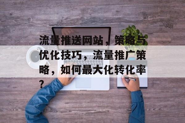 流量推送网站，策略与优化技巧，流量推广策略，如何最大化转化率?