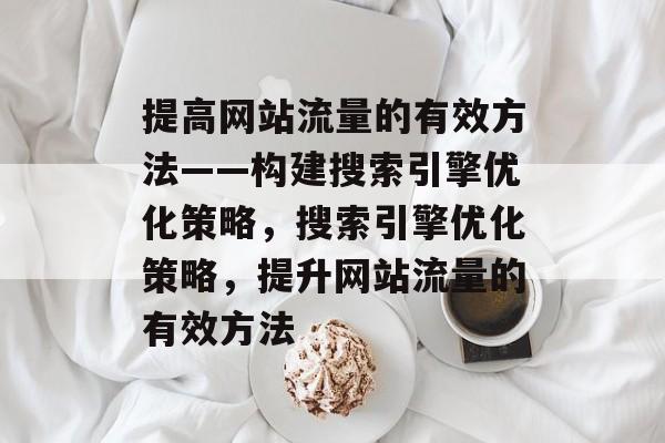 提高网站流量的有效方法——构建搜索引擎优化策略,搜索引擎优化策略,提升网站流量的有效方法 提高网站流量的有效方法——构建搜索引擎优化策略,搜索引擎优化策略,提升网站流量的有效方法