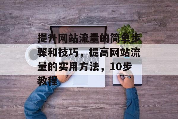 提升网站流量的简单步骤和技巧，提高网站流量的实用方法，10步教程