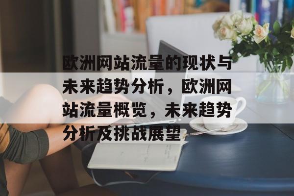 欧洲网站流量的现状与未来趋势分析,欧洲网站流量概览,未来趋势分析及挑战展望 欧洲网站流量的现状与未来趋势分析,欧洲网站流量概览,未来趋势分析及挑战展望