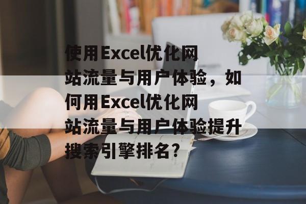 使用Excel优化网站流量与用户体验,如何用Excel优化网站流量与用户体验提升搜索引擎排名? 使用Excel优化网站流量与用户体验,如何用Excel优化网站流量与用户体验提升搜索引擎排名?