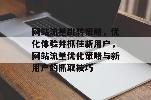 网站流量跳转策略,优化体验并抓住新用户,网站流量优化策略与新用户的抓取技巧 网站流量跳转策略,优化体验并抓住新用户,网站流量优化策略与新用户的抓取技巧
