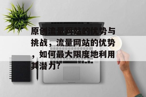 原创流量网站的优势与挑战，流量网站的优势，如何最大限度地利用其潜力?