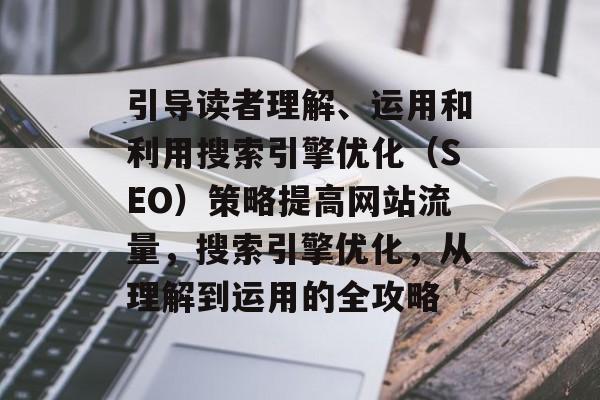 引导读者理解、运用和利用搜索引擎优化（SEO）策略提高网站流量，搜索引擎优化，从理解到运用的全攻略