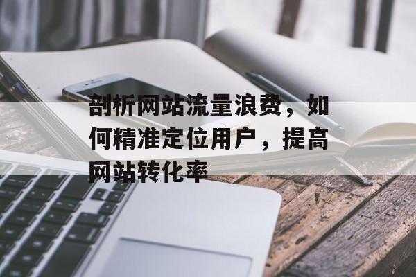 剖析网站流量浪费,如何精准定位用户,提高网站转化率 剖析网站流量浪费,如何精准定位用户,提高网站转化率