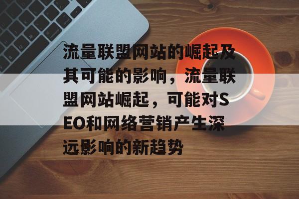 流量联盟网站的崛起及其可能的影响,流量联盟网站崛起,可能对SEO和网络营销产生深远影响的新趋势 流量联盟网站的崛起及其可能的影响,流量联盟网站崛起,可能对SEO和网络营销产生深远影响的新趋势