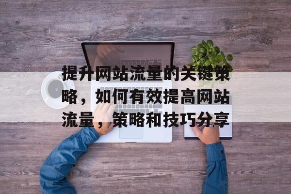 提升网站流量的关键策略,如何有效提高网站流量,策略和技巧分享 提升网站流量的关键策略,如何有效提高网站流量,策略和技巧分享
