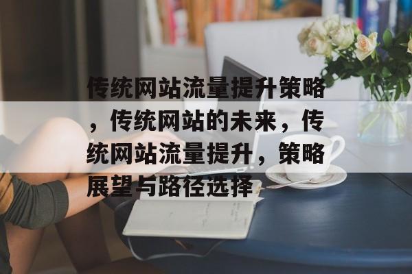 传统网站流量提升策略,传统网站的未来,传统网站流量提升,策略展望与路径选择 传统网站流量提升策略,传统网站的未来,传统网站流量提升,策略展望与路径选择