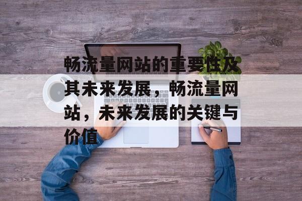 畅流量网站的重要性及其未来发展,畅流量网站,未来发展的关键与价值 畅流量网站的重要性及其未来发展,畅流量网站,未来发展的关键与价值