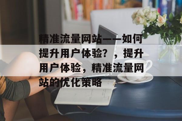 精准流量网站——如何提升用户体验?,提升用户体验,精准流量网站的优化策略 精准流量网站——如何提升用户体验?,提升用户体验,精准流量网站的优化策略