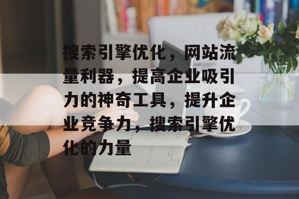 搜索引擎优化,网站流量利器,提高企业吸引力的神奇工具,提升企业竞争力,搜索引擎优化的力量 搜索引擎优化,网站流量利器,提高企业吸引力的神奇工具,提升企业竞争力,搜索引擎优化的力量