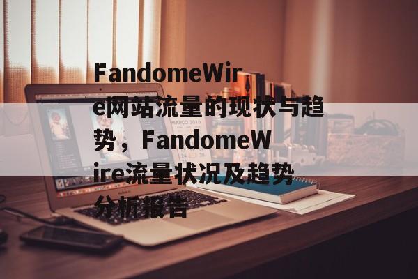 FandomeWire网站流量的现状与趋势,FandomeWire流量状况及趋势分析报告 FandomeWire网站流量的现状与趋势,FandomeWire流量状况及趋势分析报告