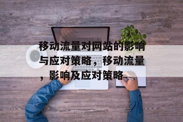 移动流量对网站的影响与应对策略,移动流量,影响及应对策略 移动流量对网站的影响与应对策略,移动流量,影响及应对策略