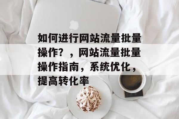 如何进行网站流量批量操作?,网站流量批量操作指南,系统优化,提高转化率 如何进行网站流量批量操作?,网站流量批量操作指南,系统优化,提高转化率
