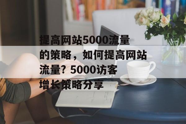 提高网站5000流量的策略,如何提高网站流量? 5000访客增长策略分享 提高网站5000流量的策略,如何提高网站流量? 5000访客增长策略分享