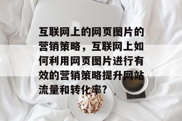 互联网上的网页图片的营销策略,互联网上如何利用网页图片进行有效的营销策略提升网站流量和转化率? 互联网上的网页图片的营销策略,互联网上如何利用网页图片进行有效的营销策略提升网站流量和转化率?