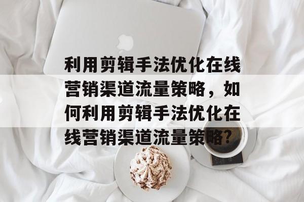 利用剪辑手法优化在线营销渠道流量策略,如何利用剪辑手法优化在线营销渠道流量策略? 利用剪辑手法优化在线营销渠道流量策略,如何利用剪辑手法优化在线营销渠道流量策略?
