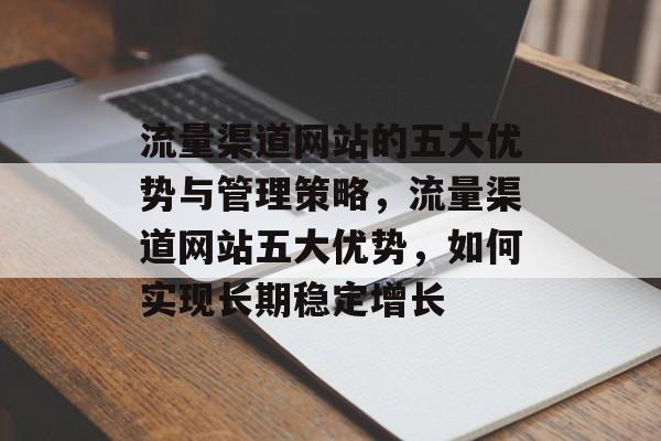 流量渠道网站的五大优势与管理策略,流量渠道网站五大优势,如何实现长期稳定增长 流量渠道网站的五大优势与管理策略,流量渠道网站五大优势,如何实现长期稳定增长