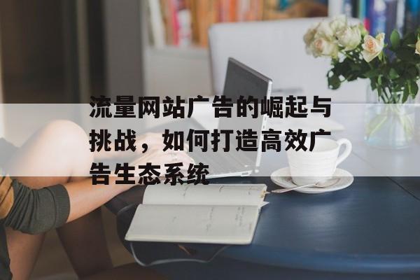 流量网站广告的崛起与挑战,如何打造高效广告生态系统 流量网站广告的崛起与挑战,如何打造高效广告生态系统