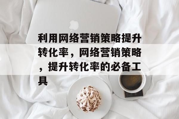 利用网络营销策略提升转化率,网络营销策略,提升转化率的必备工具 利用网络营销策略提升转化率,网络营销策略,提升转化率的必备工具