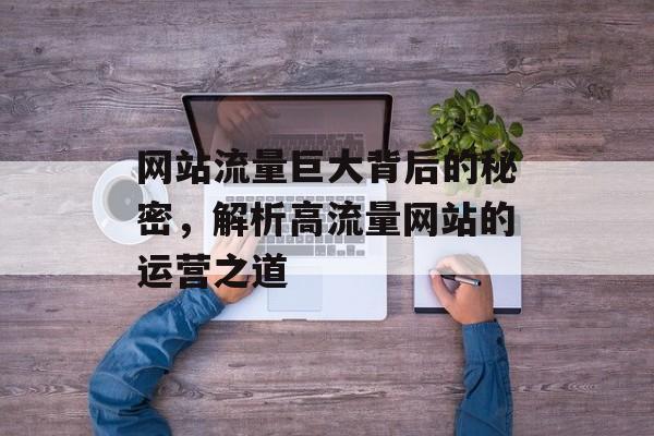 网站流量巨大背后的秘密,解析高流量网站的运营之道 网站流量巨大背后的秘密,解析高流量网站的运营之道